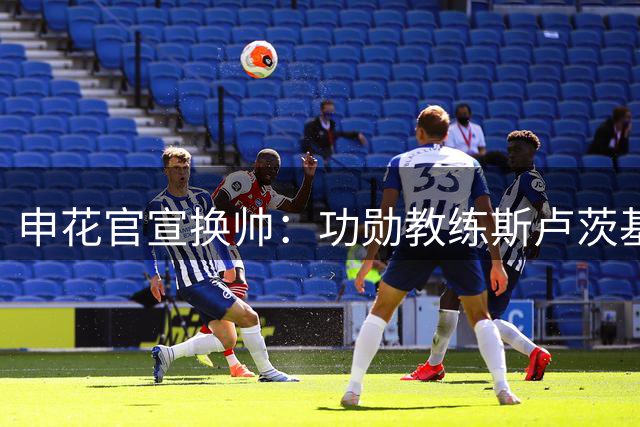 申花官宣换帅：功勋教练斯卢茨基离任 毛毅军临危受命